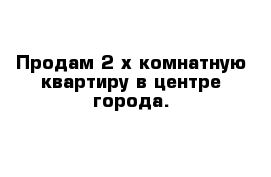 Продам 2-х комнатную квартиру в центре города.